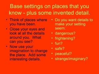 Base settings on places that you
know - plus some invented detail.
• Think of places where
you have been.
• Close your eyes and
look at all the details
around you. What
can you see?
• Now use your
imagination to change
the place. Add some
interesting details.
• Do you want details to
make your setting
seem:
• dangerous?
• frightening?
• fun?
• safe?
• peaceful?
• strange/imaginary?
 