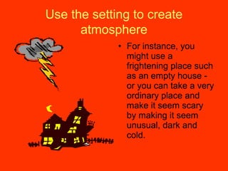 Use the setting to create
atmosphere
• For instance, you
might use a
frightening place such
as an empty house -
or you can take a very
ordinary place and
make it seem scary
by making it seem
unusual, dark and
cold.
 