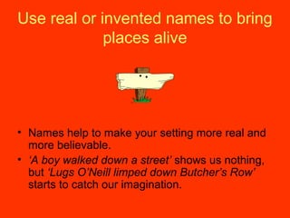 Use real or invented names to bring
places alive
• Names help to make your setting more real and
more believable.
• ‘A boy walked down a street’ shows us nothing,
but ‘Lugs O’Neill limped down Butcher’s Row’
starts to catch our imagination.
 