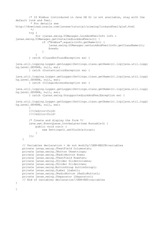 /* If Nimbus (introduced in Java SE 6) is not available, stay with the
default look and feel.
* For details see
http://download.oracle.com/javase/tutorial/uiswing/lookandfeel/plaf.html
*/
try {
for (javax.swing.UIManager.LookAndFeelInfo info :
javax.swing.UIManager.getInstalledLookAndFeels()) {
if ("Nimbus".equals(info.getName())) {
javax.swing.UIManager.setLookAndFeel(info.getClassName());
break;
}
}
} catch (ClassNotFoundException ex) {
java.util.logging.Logger.getLogger(Settings.class.getName()).log(java.util.loggi
ng.Level.SEVERE, null, ex);
} catch (InstantiationException ex) {
java.util.logging.Logger.getLogger(Settings.class.getName()).log(java.util.loggi
ng.Level.SEVERE, null, ex);
} catch (IllegalAccessException ex) {
java.util.logging.Logger.getLogger(Settings.class.getName()).log(java.util.loggi
ng.Level.SEVERE, null, ex);
} catch (javax.swing.UnsupportedLookAndFeelException ex) {
java.util.logging.Logger.getLogger(Settings.class.getName()).log(java.util.loggi
ng.Level.SEVERE, null, ex);
}
//</editor-fold>
//</editor-fold>
/* Create and display the form */
java.awt.EventQueue.invokeLater(new Runnable() {
public void run() {
new Settings().setVisible(true);
}
});
}
// Variables declaration - do not modify//GEN-BEGIN:variables
private javax.swing.JTextField Columnstxt;
private javax.swing.JButton Oksettings;
private javax.swing.JRadioButton Rows;
private javax.swing.JTextField Rowstxt;
private javax.swing.JSlider Slidercolumns;
private javax.swing.JSlider Sliderrows;
private javax.swing.ButtonGroup buttonGroup1;
private javax.swing.JLabel jLabel1;
private javax.swing.JRadioButton jRadioButton1;
private javax.swing.JSeparator jSeparator1;
// End of variables declaration//GEN-END:variables
}
}
 