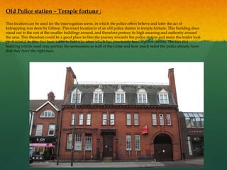 Old Police station – Temple fortune :
This location can be used for the interrogation scene, in which the police offers believe and infer the act of
kidnapping was done by Gibson. This exact location is of an old police station in temple fortune. This building does
stand out to the rest of the smaller buildings around, and therefore portray its high meaning and authority around
the area. This therefore could be a good place to film the journey towards the police station and make the trailer look
professional as time has been taken to find a location which has previously been a police station. The fact this
building will be used may portray the seriousness as well of the crime and how much belief the police already have
that they have the right man.
 