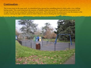 Continuation…
This is once more in the same park. An abandoned play ground has something about it which adds a very chilling
feeling inside. This could bring back the memory of Isabella whilst his search. We could add the movement of the
swings but with no-one using them adding the scare factor. This could merely be a place just to rise the tension in the
audience during the high climatic point in which Gibson is close to finding the real kidnapper.
 