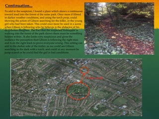 To add to the suspicion, I found a place which shows a continuous
inward road into the forest of the same park. Once more if filmed
in darker weather conditions, and using the torch prop, could
showing the action of Gibson searching for the killer, or the young
girl who had been taken. This could once more be used in a scene
when Gibson is following who he believes is the abductor of his
neighbours daughter. The Fact that the suspected kidnapper is
walking into the forest of the park shows there must be something
hidden within . It also looks very suspicious and gives the
audience the perception that Gibson is following the right man
and is on the right track to prove everyone wrong. This setting can
add to the darker side of the trailer, as we could see Gibson
searching in the dark with a torch, and could at any moment be
jump scared or he could find the girl in bad conditions.
Continuation...
5 min walk
 