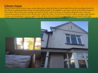 Gibson’s house:
Gibson's house will be home to many scenes taken place within the trailer. It starts right off from him travelling towards his
new house, to making himself at home and introducing himself to the neighbors. Any house will do to film this as long as it
can be used. Other scenes such as being confronted by Frank in his own house, to the police taking him away. Here any
watershed moments in Gibson's life will take place within the trailer. The bed room will show Gibson trying to make himself
at home, and attempting to start over again in life. All these shots will present a very positive and moving forward times
within his life, only for the next day to be accused of kidnapping the neighbors daughter.
 