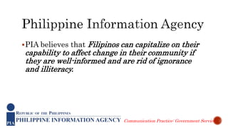 PIA believes that Filipinos can capitalize on their
capability to affect change in their community if
they are well-informed and are rid of ignorance
and illiteracy.
Communication Practice: Government Service
 