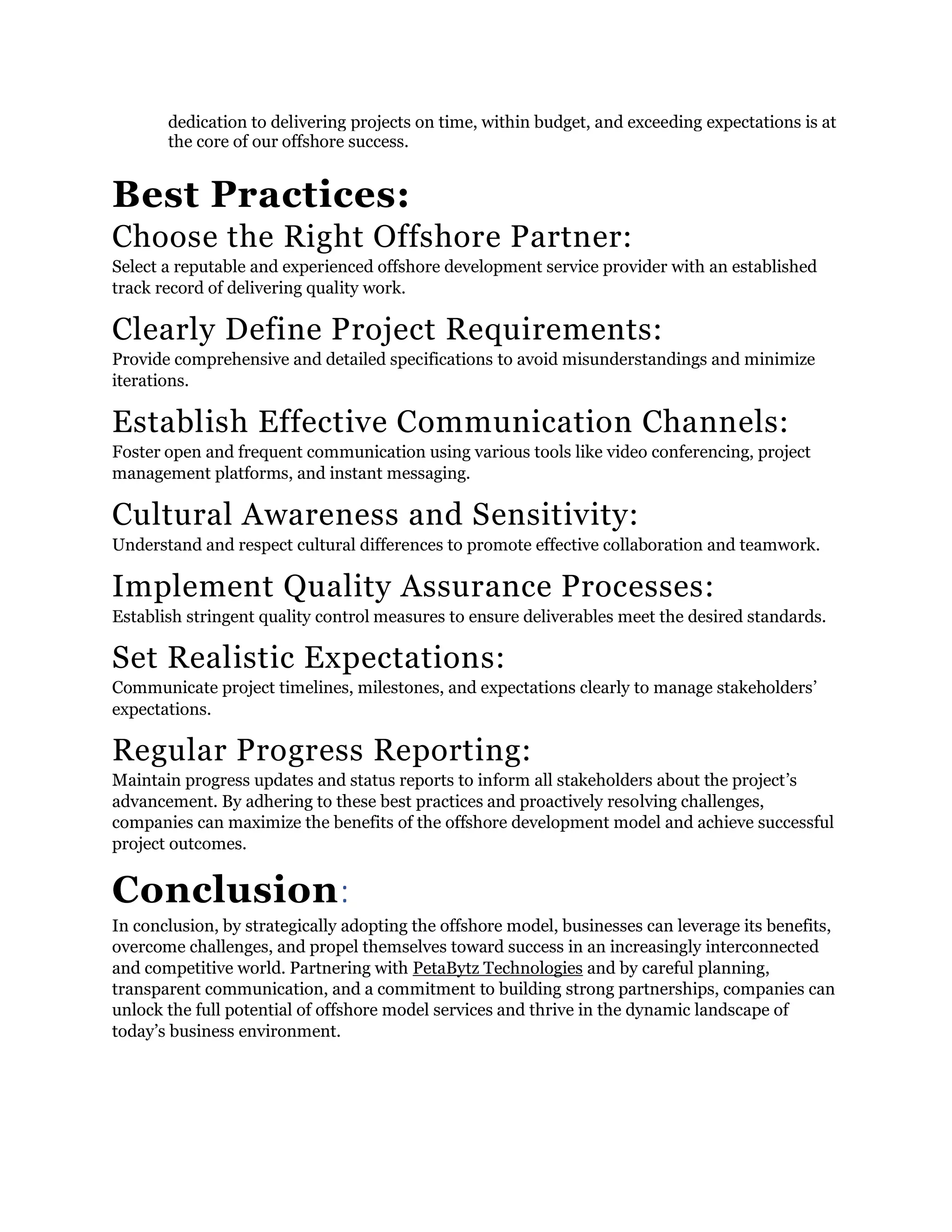 dedication to delivering projects on time, within budget, and exceeding expectations is at
the core of our offshore success.
Best Practices:
Choose the Right Offshore Partner:
Select a reputable and experienced offshore development service provider with an established
track record of delivering quality work.
Clearly Define Project Requirements:
Provide comprehensive and detailed specifications to avoid misunderstandings and minimize
iterations.
Establish Effective Communication Channels:
Foster open and frequent communication using various tools like video conferencing, project
management platforms, and instant messaging.
Cultural Awareness and Sensitivity:
Understand and respect cultural differences to promote effective collaboration and teamwork.
Implement Quality Assurance Processes:
Establish stringent quality control measures to ensure deliverables meet the desired standards.
Set Realistic Expectations:
Communicate project timelines, milestones, and expectations clearly to manage stakeholders’
expectations.
Regular Progress Reporting:
Maintain progress updates and status reports to inform all stakeholders about the project’s
advancement. By adhering to these best practices and proactively resolving challenges,
companies can maximize the benefits of the offshore development model and achieve successful
project outcomes.
Conclusion:
In conclusion, by strategically adopting the offshore model, businesses can leverage its benefits,
overcome challenges, and propel themselves toward success in an increasingly interconnected
and competitive world. Partnering with PetaBytz Technologies and by careful planning,
transparent communication, and a commitment to building strong partnerships, companies can
unlock the full potential of offshore model services and thrive in the dynamic landscape of
today’s business environment.
 