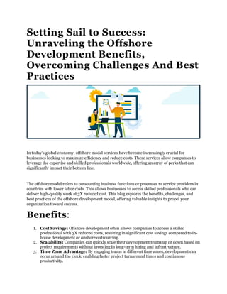 Setting Sail to Success:
Unraveling the Offshore
Development Benefits,
Overcoming Challenges And Best
Practices
In today’s global economy, offshore model services have become increasingly crucial for
businesses looking to maximize efficiency and reduce costs. These services allow companies to
leverage the expertise and skilled professionals worldwide, offering an array of perks that can
significantly impact their bottom line.
The offshore model refers to outsourcing business functions or processes to service providers in
countries with lower labor costs. This allows businesses to access skilled professionals who can
deliver high-quality work at 3X reduced cost. This blog explores the benefits, challenges, and
best practices of the offshore development model, offering valuable insights to propel your
organization toward success.
Benefits:
1. Cost Savings: Offshore development often allows companies to access a skilled
professional with 3X reduced costs, resulting in significant cost savings compared to in-
house development or onshore outsourcing.
2. Scalability: Companies can quickly scale their development teams up or down based on
project requirements without investing in long-term hiring and infrastructure.
3. Time Zone Advantage: By engaging teams in different time zones, development can
occur around the clock, enabling faster project turnaround times and continuous
productivity.
 