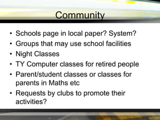Community
•
•
•
•
•

Schools page in local paper? System?
Groups that may use school facilities
Night Classes
TY Computer classes for retired people
Parent/student classes or classes for
parents in Maths etc
• Requests by clubs to promote their
activities?

 