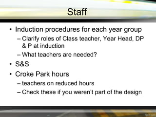 Staff
• Induction procedures for each year group
– Clarify roles of Class teacher, Year Head, DP
& P at induction
– What teachers are needed?

• S&S
• Croke Park hours
– teachers on reduced hours
– Check these if you weren’t part of the design

 