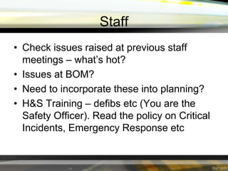 Staff
• Check issues raised at previous staff
meetings – what’s hot?
• Issues at BOM?
• Need to incorporate these into planning?
• H&S Training – defibs etc (You are the
Safety Officer). Read the policy on Critical
Incidents, Emergency Response etc

 