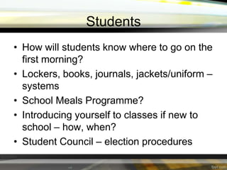 Students
• How will students know where to go on the
first morning?
• Lockers, books, journals, jackets/uniform –
systems
• School Meals Programme?
• Introducing yourself to classes if new to
school – how, when?
• Student Council – election procedures

 