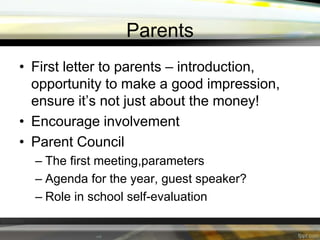 Parents
• First letter to parents – introduction,
opportunity to make a good impression,
ensure it’s not just about the money!
• Encourage involvement
• Parent Council
– The first meeting,parameters
– Agenda for the year, guest speaker?
– Role in school self-evaluation

 