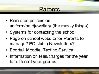 Parents
• Reinforce policies on
uniform/hair/jewellery (the messy things)
• Systems for contacting the school
• Page on school website for Parents to
manage? PC slot in Newsletters?
• Eportal, Moodle, Texting Service
• Information on fees/charges for the year
for different year groups

 