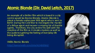 Atomic Blonde (Dir. David Leitch, 2017)
An example of a thriller film which is based in a city
centre would be Atomic Blonde. Atomic Blonde is
about a female undercover MI6 agent who is sent to
Berlin during the Cold War to investigate the murder
of a fellow agent and recover a missing list of double
agents. Therefore, the city centre fits well with the
storyline of the film as it creates mystery as well as
the audience getting the feeling of everyday life
being disrupted.
IMDb Atomic Blonde
http://www.imdb.com/title/tt2406566/
 