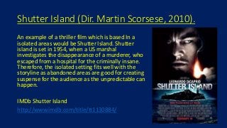 Shutter Island (Dir. Martin Scorsese, 2010).
An example of a thriller film which is based In a
isolated areas would be Shutter Island. Shutter
island is set in 1954, when a US marshal
investigates the disappearance of a murderer, who
escaped from a hospital for the criminally insane.
Therefore, the isolated setting fits well with the
storyline as abandoned areas are good for creating
suspense for the audience as the unpredictable can
happen.
IMDb Shutter Island
http://www.imdb.com/title/tt1130884/
 