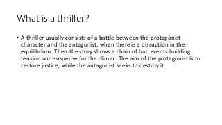 What is a thriller?
• A thriller usually consists of a battle between the protagonist
character and the antagonist, when there is a disruption in the
equilibrium. Then the story shows a chain of bad events building
tension and suspense for the climax. The aim of the protagonist is to
restore justice, while the antagonist seeks to destroy it.
 