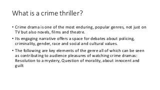 What is a crime thriller?
• Crime drama is one of the most enduring, popular genres, not just on
TV but also novels, films and theatre.
• Its engaging narrative offers a space for debates about policing,
criminality, gender, race and social and cultural values.
• The following are key elements of the genre all of which can be seen
as contributing to audience pleasures of watching crime dramas:
Resolution to a mystery, Question of morality, about innocent and
guilt
 