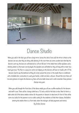 Dance Studio 
When you walk in the door you will see a large mirror across the side of one wall, the mirror is there so the
dancers can see what they are doing while dancing. In the room there are some wooden bars that help the
dancers warm up, the bars are well balanced so will not fall over. In the studio there will be speakers and a
docking station so the music can be played, the speakers are well bolted so they will stay still no mater how
much you move. The ﬂoor is a grey Lino and is not slippery so the dancers will have no trouble with it. If the
 dancers need to use the bathroom all they do is look around the corner of the studio there is a bathroom
with a lockable door, somewhere to wash your hands, a toilet and also a shower. Around the room there will
be some pictures to inspire the dancers e.g there will some ballet shoes and a violin remember these pictures
                                             change every year.
                                                      
  When you walk thought the front door of the dance studio you will see a coffee machine for the dancers
 and staff to use. There will be a lounge which has a T.V and a sofa for the kids to relax. Next to that is a
table which all of the dance studios notices for the parents or dancers to take home. In front of that will be
 some two sofas for the parents to sit on while waiting for the students to ﬁnish their classes. And before
       entering the studios there is a front desk where the manager will take payments and notices.
                                             By Jordan Jarman
 