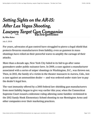 7/3/19, 2)49 PMSetting Sights on the AR-15: After Las Vegas Shooting, Lawyers Target Gun Companies - The New York Times
Page 1 of 8https://www.nytimes.com/2019/07/03/us/bumpstocks-las-vegas-guns-manufacturers-lawsuit.html
By Mike Baker
July 3, 2019
For years, advocates of gun control have struggled to pierce a legal shield that
protects ﬁrearms manufacturers from liability, even as gunmen in mass
shootings have relied on their powerful wares to amplify the carnage of their
attacks.
More than a decade ago, New York City failed in its bid to go after some
gunmakers under public nuisance laws. In 2009, a case against a manufacturer
associated with a series of sniper shootings in Washington, D.C., was thrown out.
Then, in 2015, the family of a victim in the theater massacre in Aurora, Colo., lost
a case against an ammunition dealer — and was ordered under state law to pay
the dealer’s legal fees.
The vast immunity offered by a 2005 federal law shielding gun manufacturers
from most liability began to give way earlier this year, when the Connecticut
Supreme Court issued a milestone ruling allowing some families victimized in
the 2012 Sandy Hook Elementary School shooting to sue Remington Arms and
other companies over their marketing practices.
Setting Sights on the AR-15:
After Las Vegas Shooting,
Lawyers Target Gun CompaniesU.S.
 