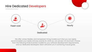 Hire Dedicated Developers
We offer varied, flexible, and transparent hiring models such that you can rightly
accommodate your needs and pay exactly for what you are served, not anymore. Choose
from the following three business models for your software development requirements,
and our dedicated developers' team will assist you in achieving mutual goals.
Fixed-cost
Dedicated
Hourly
 
