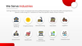 We Serve Industries
Settings Infotech has a team of experienced and qualified developers who have the skills and expertise to
deliver a wide range of IT solutions to meet the specific needs of each industry.
Fintech &
Banking
Healthcare
Manufacturing Education Logistics
Government Retail &
E-commerce
Energy Entertainment
Cryptocurrency
 