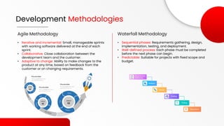 Development Methodologies
Agile Methodology
• Iterative and incremental: Small, manageable sprints
with working software delivered at the end of each
sprint.
• Collaborative: Close collaboration between the
development team and the customer.
• Adaptive to change: Ability to make changes to the
product at any time, based on feedback from the
customer or on changing requirements.
Waterfall Methodology
• Sequential phases: Requirements gathering, design,
implementation, testing, and deployment.
• Well-defined process: Each phase must be completed
before the next phase can begin.
• Predictable: Suitable for projects with fixed scope and
budget.
 