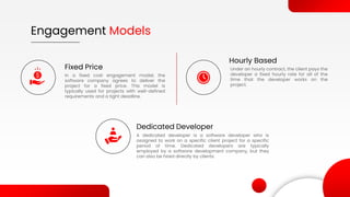 Fixed Price
In a fixed cost engagement model, the
software company agrees to deliver the
project for a fixed price. This model is
typically used for projects with well-defined
requirements and a tight deadline.
Hourly Based
Under an hourly contract, the client pays the
developer a fixed hourly rate for all of the
time that the developer works on the
project.
Engagement Models
Dedicated Developer
A dedicated developer is a software developer who is
assigned to work on a specific client project for a specific
period of time. Dedicated developers are typically
employed by a software development company, but they
can also be hired directly by clients.
 