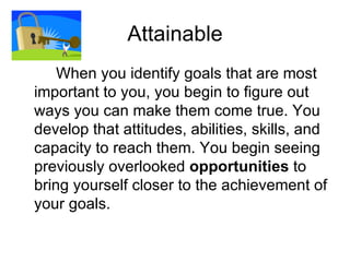 Attainable <ul><li>When you identify goals that are most important to you, you begin to figure out ways you can make them ...