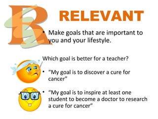 RELEVANT
• Make goals that are important to
you and your lifestyle.
Which goal is better for a teacher?
• “My goal is to discover a cure for
cancer”
• “My goal is to inspire at least one
student to become a doctor to research
a cure for cancer”
 