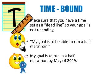 TIME - BOUND
• Make sure that you have a time
set as a “dead line” so your goal is
not unending.
• “My goal is to be able to run a half
marathon.”
• My goal is to run in a half
marathon by May of 2009.
 