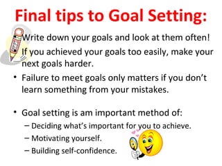 Final tips to Goal Setting:
• Write down your goals and look at them often!
• If you achieved your goals too easily, make your
next goals harder.
• Failure to meet goals only matters if you don’t
learn something from your mistakes.
• Goal setting is am important method of:
– Deciding what’s important for you to achieve.
– Motivating yourself.
– Building self-confidence.
 