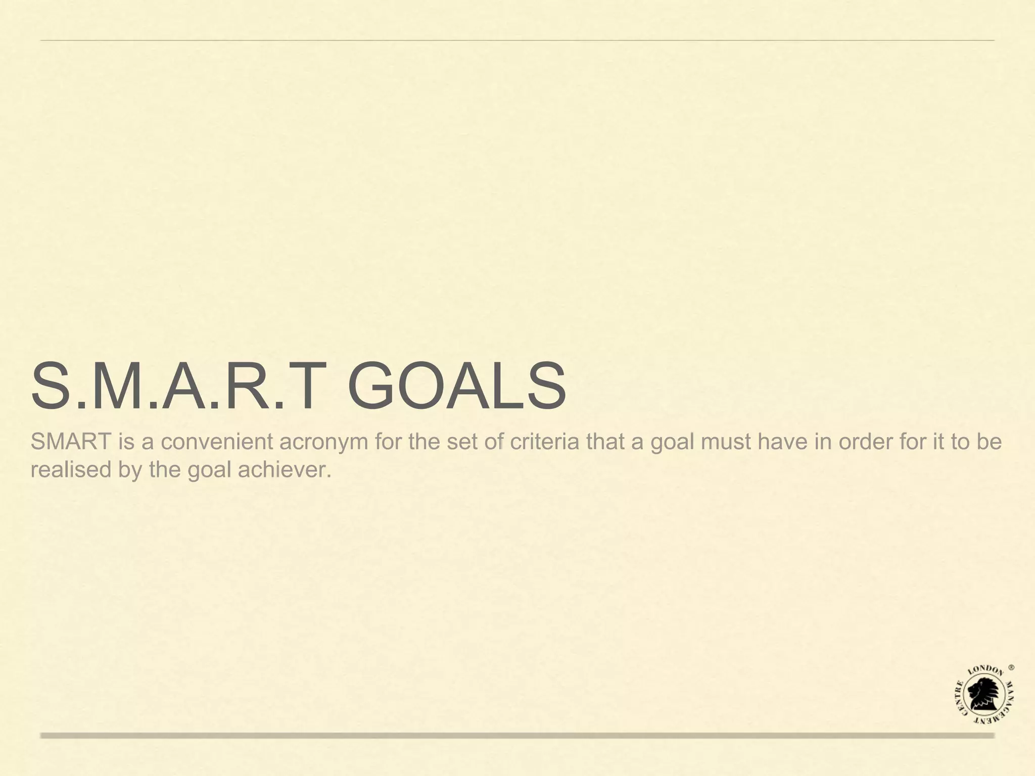 S.M.A.R.T GOALS
SMART is a convenient acronym for the set of criteria that a goal must have in order for it to be
realised by the goal achiever.
 
