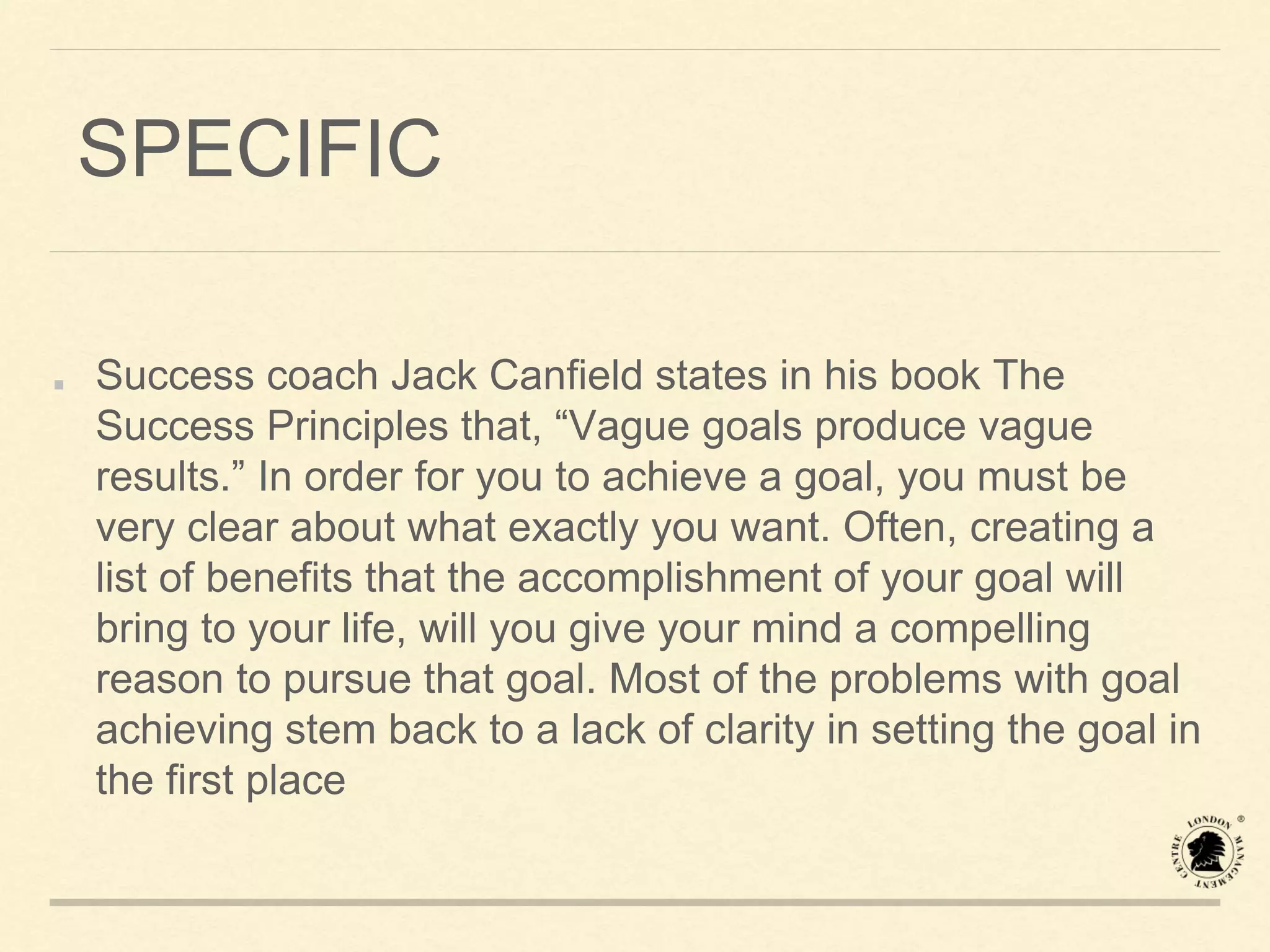 SPECIFIC
Success coach Jack Canfield states in his book The
Success Principles that, “Vague goals produce vague
results.” In order for you to achieve a goal, you must be
very clear about what exactly you want. Often, creating a
list of benefits that the accomplishment of your goal will
bring to your life, will you give your mind a compelling
reason to pursue that goal. Most of the problems with goal
achieving stem back to a lack of clarity in setting the goal in
the first place
 