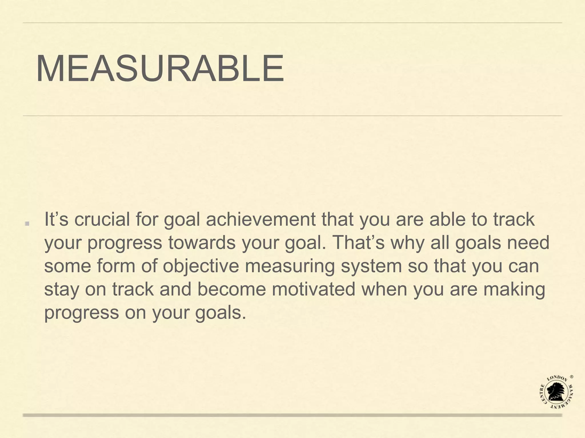 MEASURABLE
It’s crucial for goal achievement that you are able to track
your progress towards your goal. That’s why all goals need
some form of objective measuring system so that you can
stay on track and become motivated when you are making
progress on your goals.
 