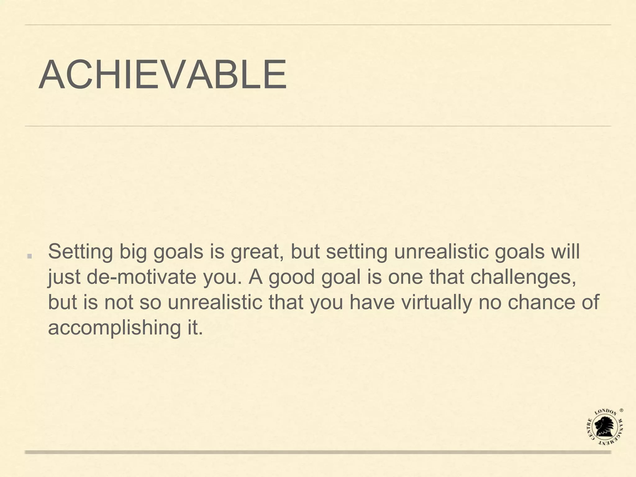 ACHIEVABLE
Setting big goals is great, but setting unrealistic goals will
just de-motivate you. A good goal is one that challenges,
but is not so unrealistic that you have virtually no chance of
accomplishing it.
 