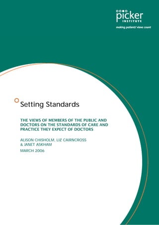 Setting Standards

THE VIEWS OF MEMBERS OF THE PUBLIC AND
DOCTORS ON THE STANDARDS OF CARE AND
PRACTICE THEY EXPECT OF DOCTORS

ALISON CHISHOLM, LIZ CAIRNCROSS
& JANET ASKHAM
MARCH 2006
 