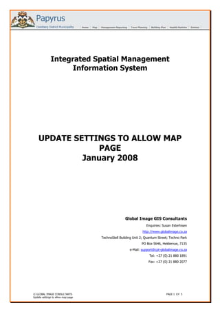 Integrated Spatial Management
                    Information System




    UPDATE SETTINGS TO ALLOW MAP
                 PAGE
             January 2008




                                                   Global Image GIS Consultants
                                                                 Enquiries: Susan Esterhisen
                                                               http://www.globalimage.co.za
                                    TechnoStell Building Unit 2; Quantum Street; Techno Park
                                                              PO Box 5646, Heldervue, 7135
                                                      e-Mail: support@cpt-globalimage.co.za
                                                                   Tel: +27 (0) 21 880 1891
                                                                  Fax: +27 (0) 21 880 2077




© GLOBAL IMAGE CONSULTANTS                                                    PAGE 1 O F 5
Update settings to allow map page
 