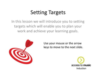 Induction
Setting Targets
In this lesson we will introduce you to setting
targets which will enable you to plan your
work and achieve your learning goals.
Use your mouse or the arrow
keys to move to the next slide.
 