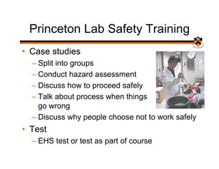 Princeton Lab Safety Training
• Case studies
  – Split into groups
  – Conduct hazard assessment
  – Discuss how to proceed safely
  – Talk about process when things
    go wrong
  – Discuss why people choose not to work safely
• Test
  – EHS test or test as part of course
 