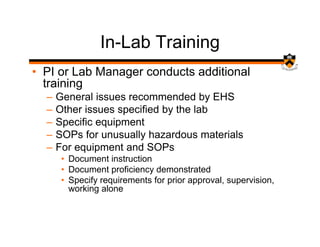 In-Lab Training
• PI or Lab Manager conducts additional
  training
  –   General issues recommended by EHS
  –   Other issues specified by the lab
  –   Specific equipment
  –   SOPs for unusually hazardous materials
  –   For equipment and SOPs
       • Document instruction
       • Document proficiency demonstrated
       • Specify requirements for prior approval, supervision,
         working alone
 