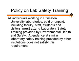 Policy on Lab Safety Training
All individuals working in Princeton
  University laboratories, paid or unpaid,
  including faculty, staff, students and
  visitors, must attend Laboratory Safety
  Training provided by Environmental Health
  and Safety. Attendance at similar
  laboratory safety training provided by other
  institutions does not satisfy this
  requirement.
 
