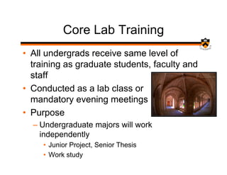 Core Lab Training
• All undergrads receive same level of
  training as graduate students, faculty and
  staff
• Conducted as a lab class or
  mandatory evening meetings
• Purpose
  – Undergraduate majors will work
    independently
     • Junior Project, Senior Thesis
     • Work study
 