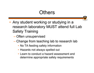 Others
• Any student working or studying in a
  research laboratory MUST attend full Lab
  Safety Training
  – Often unsupervised
  – Change from teaching lab to research lab
    • No TA feeding safety information
    • Hazards not always spelled out
    • Learn to conduct a hazard assessment and
      determine appropriate safety requirements
 