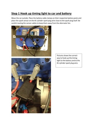 Step 1 Hook up timing light to car and battery
Move the car outside. Place the battery cable clamps on their respective battery posts and
place the spark sensor on the #1 cylinder spark plug wire close to the spark plug itself. Be
careful routing the sensor cables to keep them away from the alternator fan.
Pictures shows the correct
way to hook up the timing
light to the battery and to the
#1 cylinder spark plug wire.
 