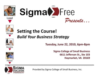 Sigma                            Free
                                        Presents…
Setting the Course!
Build Your Business Strategy
                    Tuesday, June 22, 2010, 6pm‐8pm

                            Sigma College of Small Business
                                 6611 Jefferson St., Ste 103
                                     Haymarket, VA  20169



        Provided by Sigma College of Small Business, Inc.
 