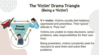 The ‘Victim’ Drama Triangle
(Being a ‘Victim’)
V = victim. Victims usually feel helpless,
oppressed and powerless. Their typical
attitude is “Poor me!”
Victims are unable to make decisions, solve
problems, take responsibilities for their own
lives.
Being powerless, victims constantly seek for
rescuers to save them and solve their
problems.
 