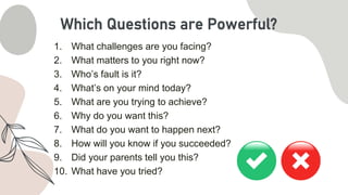 1. What challenges are you facing?
2. What matters to you right now?
3. Who’s fault is it?
4. What’s on your mind today?
5. What are you trying to achieve?
6. Why do you want this?
7. What do you want to happen next?
8. How will you know if you succeeded?
9. Did your parents tell you this?
10. What have you tried?
Which Questions are Powerful?
 