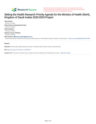 Page 1/21
Setting the Health Research Priority Agenda for the Ministry of Health (MoH),
Kingdom of Saudi Arabia 2020-2025 Project
Athari Alotaibi 
Ministry of Health
Wafaa Mohamed Abuelmakarem Saleh 
Ministry of Health
khalid alshaibani 
Ministry of Health
Abdulaziz Hassan Abdulbaqi 
Ministry of Health
Maha Alosaimi  (  maha_alosaimi@yahoo.com )
General Directorate of Research and Studies, (GDRS) Ministry of Health (MoH), Riyadh. Kingdom of Saudi Arabia https://orcid.org/0000-0002-6493-2494
Research
Keywords: Priority setting, Delphi approach, burden of disease, health research system, transformation
DOI: https://doi.org/10.21203/rs.3.rs-136392/v1
License:   This work is licensed under a Creative Commons Attribution 4.0 International License.   Read Full License
 