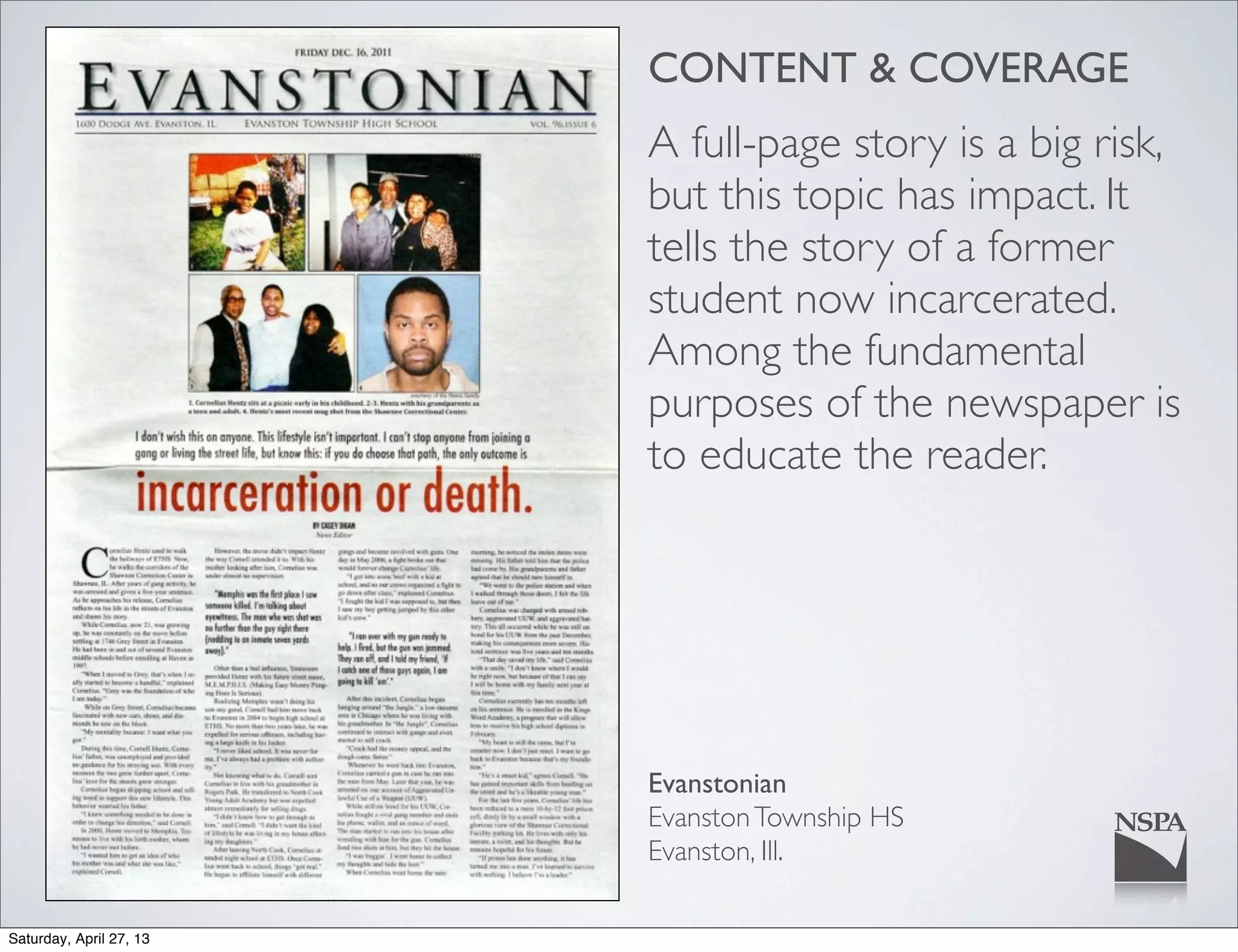 CONTENT & COVERAGE
A full-page story is a big risk,
but this topic has impact. It
tells the story of a former
student now incarcerated.
Among the fundamental
purposes of the newspaper is
to educate the reader.
Evanstonian
EvanstonTownship HS
Evanston, Ill.
Saturday, April 27, 13
 