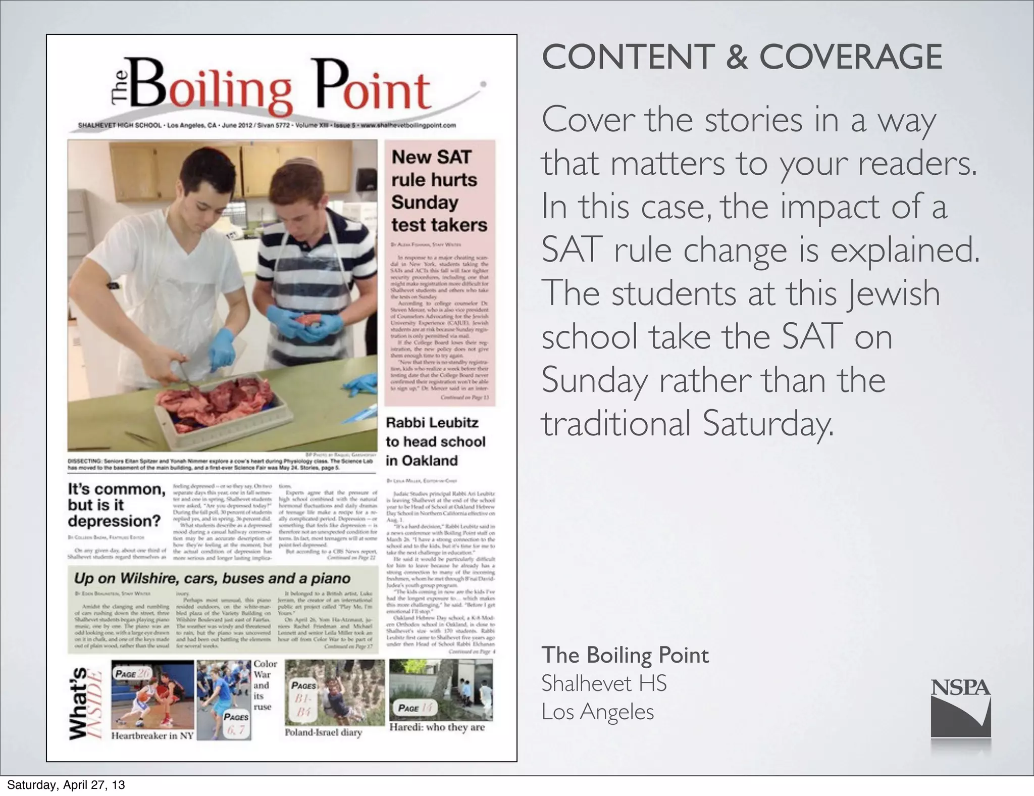 CONTENT & COVERAGE
Cover the stories in a way
that matters to your readers.
In this case, the impact of a
SAT rule change is explained.
The students at this Jewish
school take the SAT on
Sunday rather than the
traditional Saturday.
The Boiling Point
Shalhevet HS
Los Angeles
Saturday, April 27, 13
 
